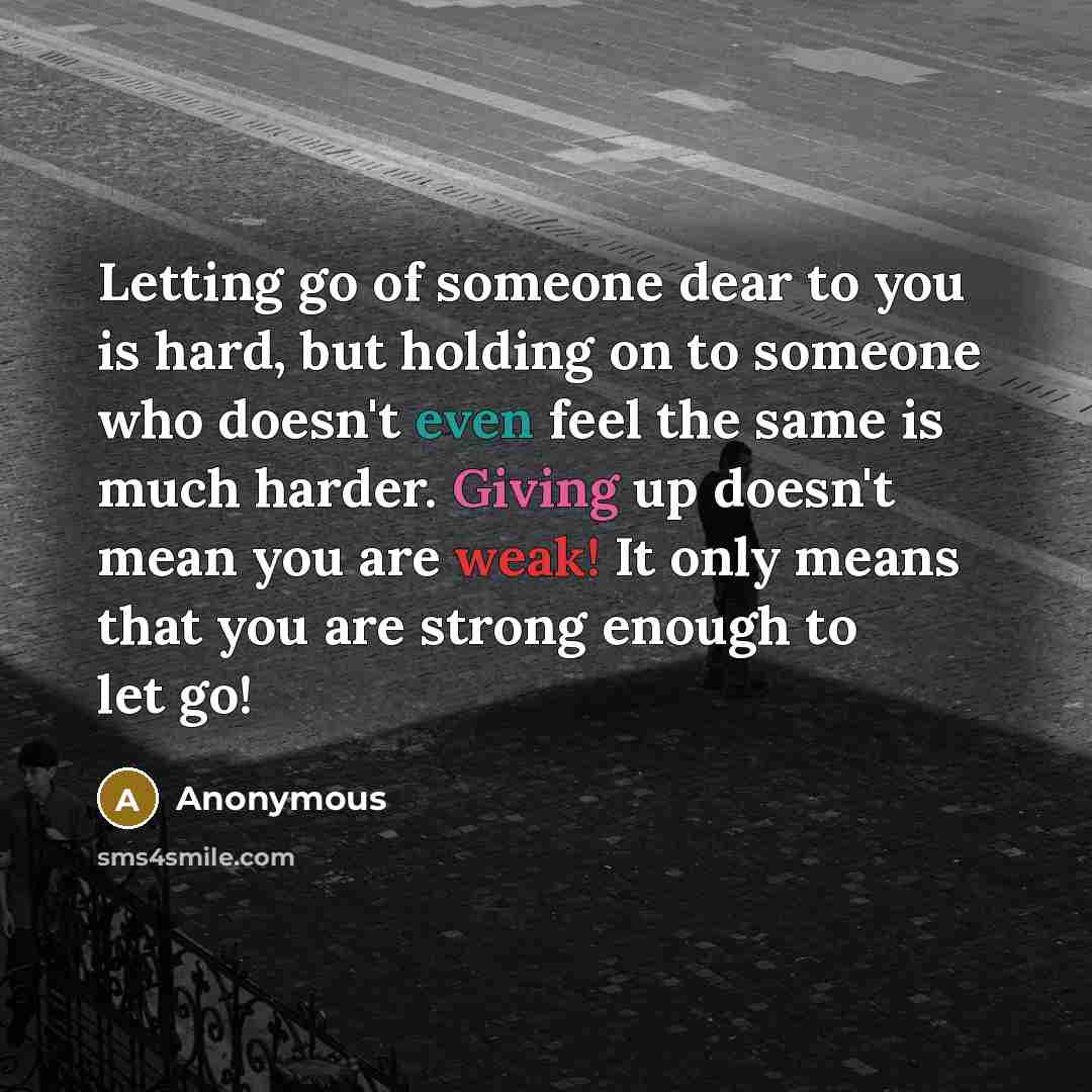 “Letting go of someone dear to you is hard, but holding on to someone who doesn't even feel the same is much harder. Giving up doesn't mean you are weak! It only means that you are strong enough to let go!” quote by Anonymous