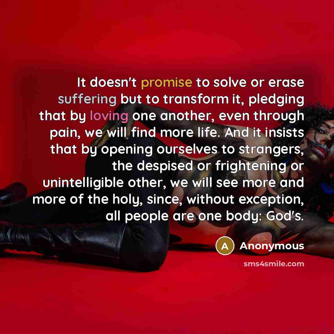 “It doesn't promise to solve or erase suffering but to transform it, pledging that by loving one another, even through pain, we will find more life. And it insists that by opening ourselves to strangers, the despised or frightening or unintelligible other, we will see more and more of the holy…” quote by Anonymous
