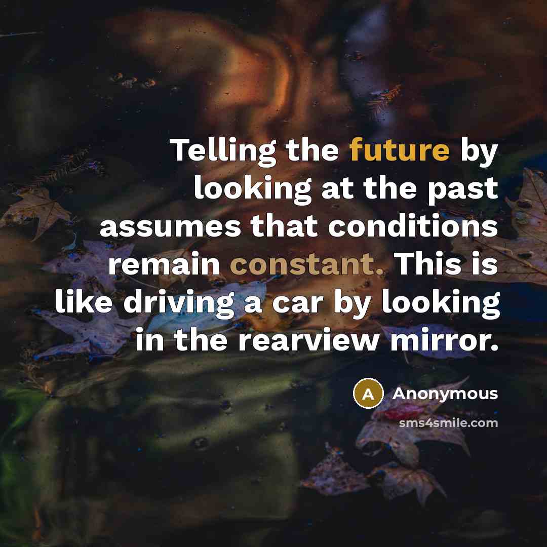 “Telling the future by looking at the past assumes that conditions remain constant. This is like driving a car by looking in the rearview mirror.” quote by Anonymous