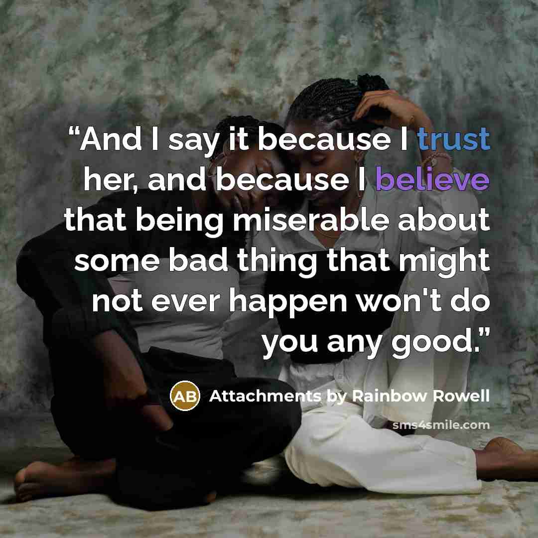 “And I say it because I trust her, and because I believe that being miserable about some bad thing that might not ever happen won't do you any good.” quote by Attachments by Rainbow Rowell