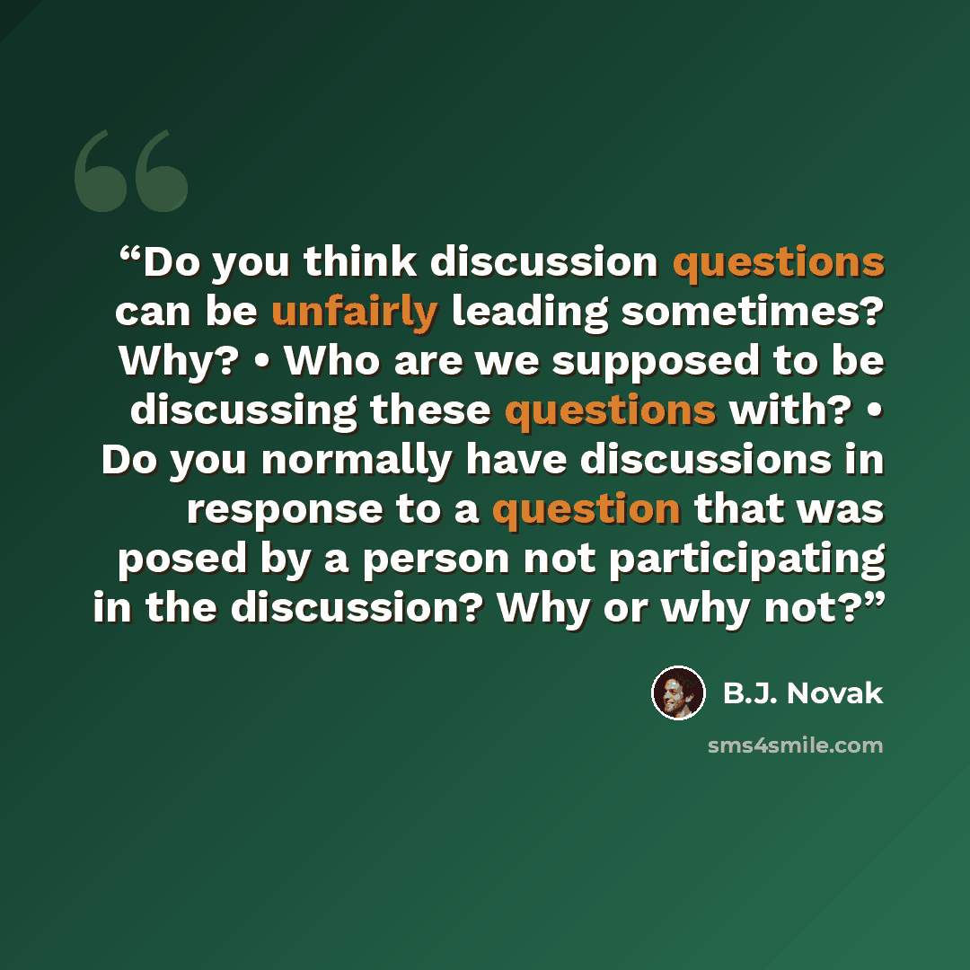 “Do you think discussion questions can be unfairly leading sometimes? Why? • Who are we supposed to be discussing these questions with? • Do you normally have discussions in response to a question that was posed by a person not participating in the discussion? Why or why not?” quote by B.J. Novak