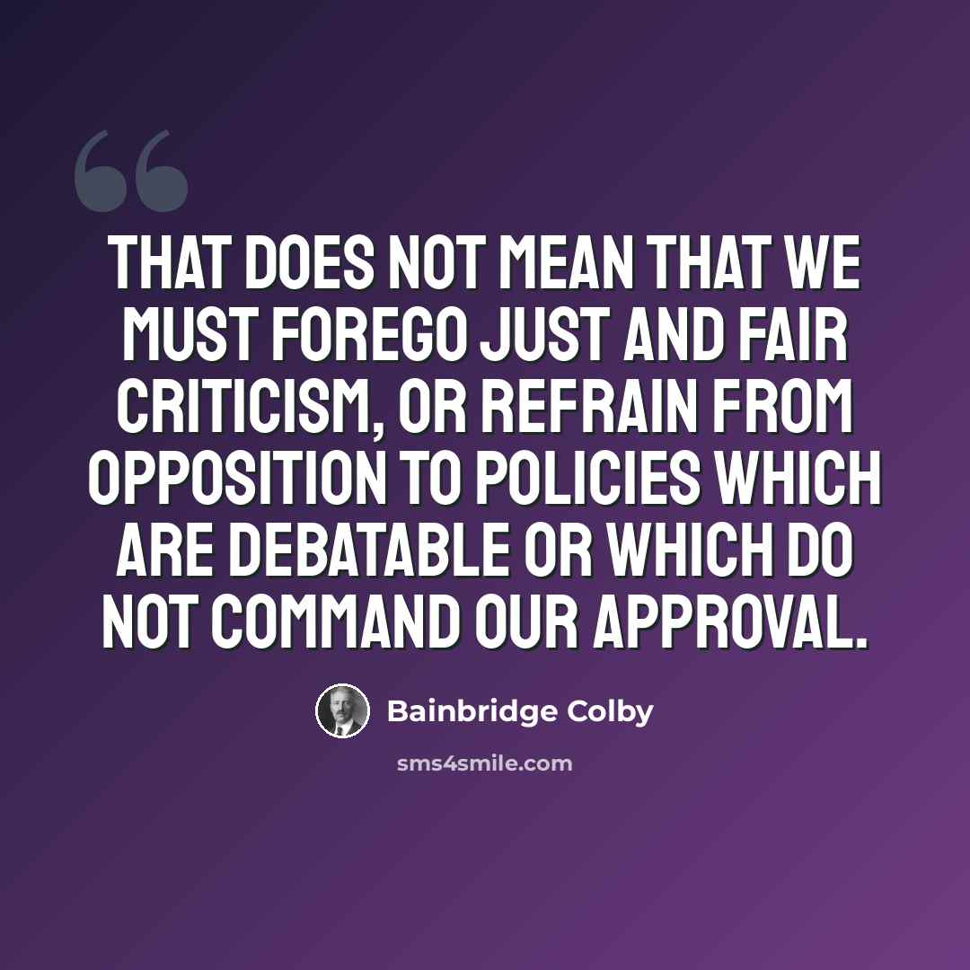 “That does not mean that we must forego just and fair criticism, or refrain from opposition to policies which are debatable or which do not command our approval.” quote by Bainbridge Colby