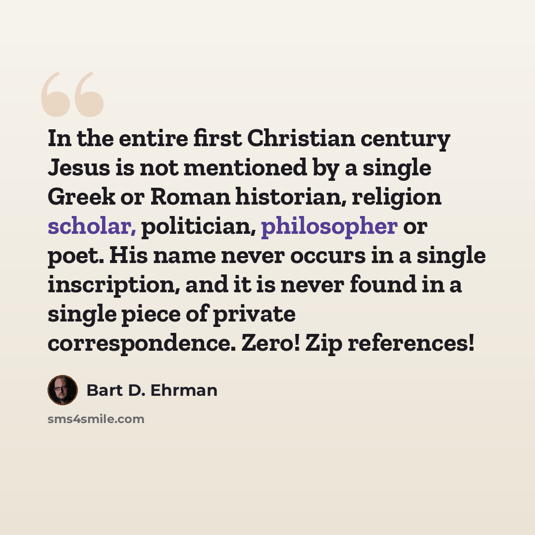 “In the entire first Christian century Jesus is not mentioned by a single Greek or Roman historian, religion scholar, politician, philosopher or poet. His name never occurs in a single inscription, and it is never found in a single piece of private correspondence. Zero! Zip references!” quote by Bart D. Ehrman