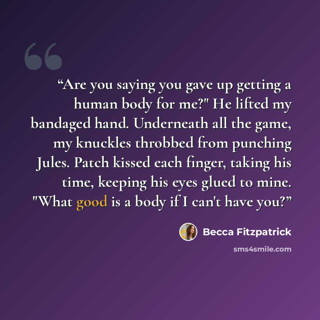 “Are you saying you gave up getting a human body for me?" He lifted my bandaged hand. Underneath all the game, my knuckles throbbed from punching Jules. Patch kissed each finger, taking his time, keeping his eyes glued to mine. "What good is a body if I can't have you?” quote by Becca Fitzpatrick