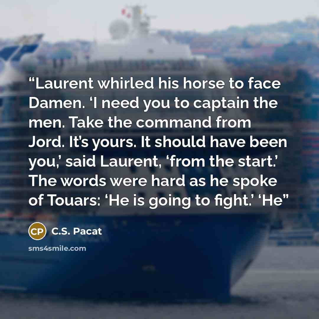 “Laurent whirled his horse to face Damen. ‘I need you to captain the men. Take the command from Jord. It’s yours. It should have been you,’ said Laurent, ‘from the start.’ The words were hard as he spoke of Touars: ‘He is going to fight.’ ‘He” quote by C.S. Pacat