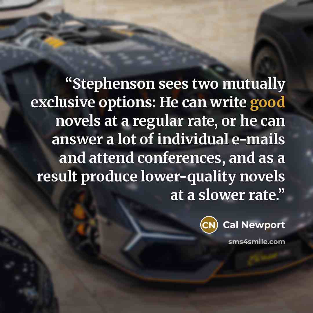 “Stephenson sees two mutually exclusive options: He can write good novels at a regular rate, or he can answer a lot of individual e-mails and attend conferences, and as a result produce lower-quality novels at a slower rate.” quote by Cal Newport