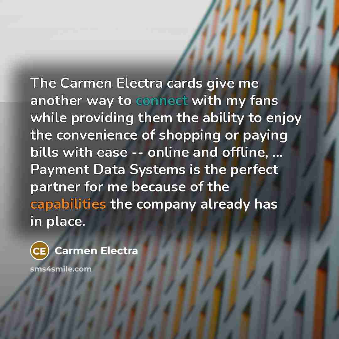 “The Carmen Electra cards give me another way to connect with my fans while providing them the ability to enjoy the convenience of shopping or paying bills with ease -- online and offline, ... Payment Data Systems is the perfect partner for me because of the capabilities the company already has in…” quote by Carmen Electra