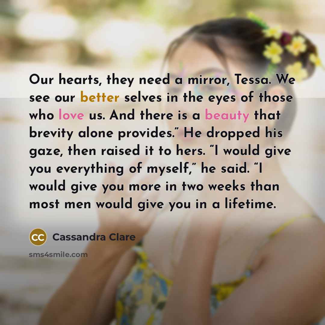 “Our hearts, they need a mirror, Tessa. We see our better selves in the eyes of those who love us. And there is a beauty that brevity alone provides.” He dropped his gaze, then raised it to hers. “I would give you everything of myself,” he said. “I would give you more in two weeks than most men…” quote by Cassandra Clare