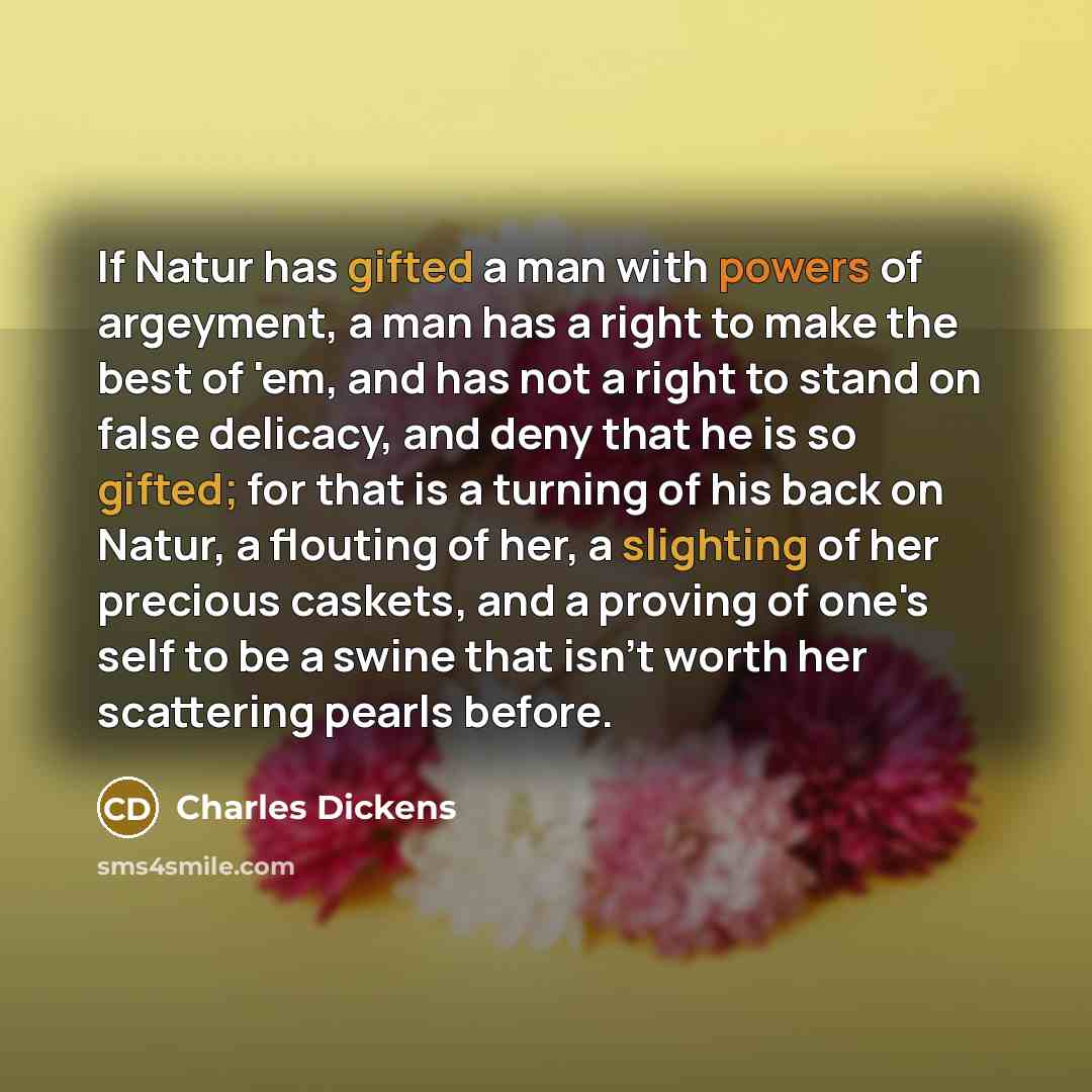 “If Natur has gifted a man with powers of argeyment, a man has a right to make the best of 'em, and has not a right to stand on false delicacy, and deny that he is so gifted; for that is a turning of his back on Natur, a flouting of her, a slighting of her precious caskets, and a proving of one's…” quote by Charles Dickens