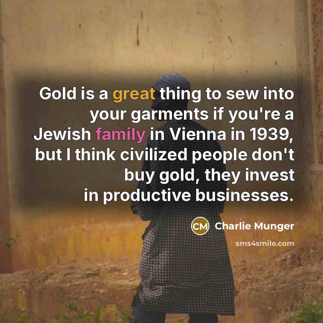 “Gold is a great thing to sew into your garments if you're a Jewish family in Vienna in 1939, but I think civilized people don't buy gold, they invest in productive businesses.” quote by Charlie Munger
