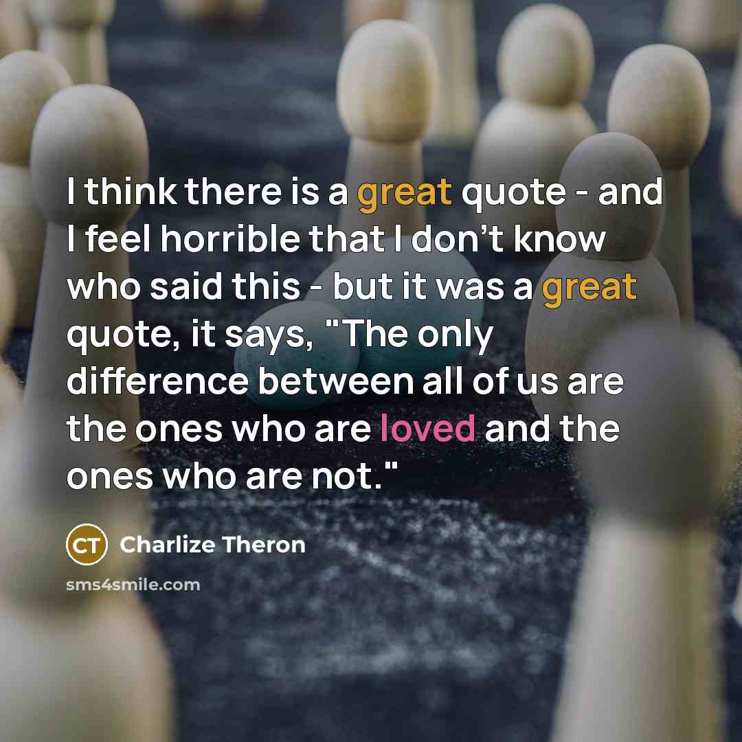 “I think there is a great quote - and I feel horrible that I don't know who said this - but it was a great quote, it says, "The only difference between all of us are the ones who are loved and the ones who are not."” quote by Charlize Theron