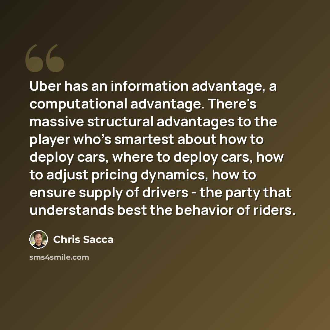 “Uber has an information advantage, a computational advantage. There's massive structural advantages to the player who's smartest about how to deploy cars, where to deploy cars, how to adjust pricing dynamics, how to ensure supply of drivers - the party that understands best the behavior of riders.” quote by Chris Sacca