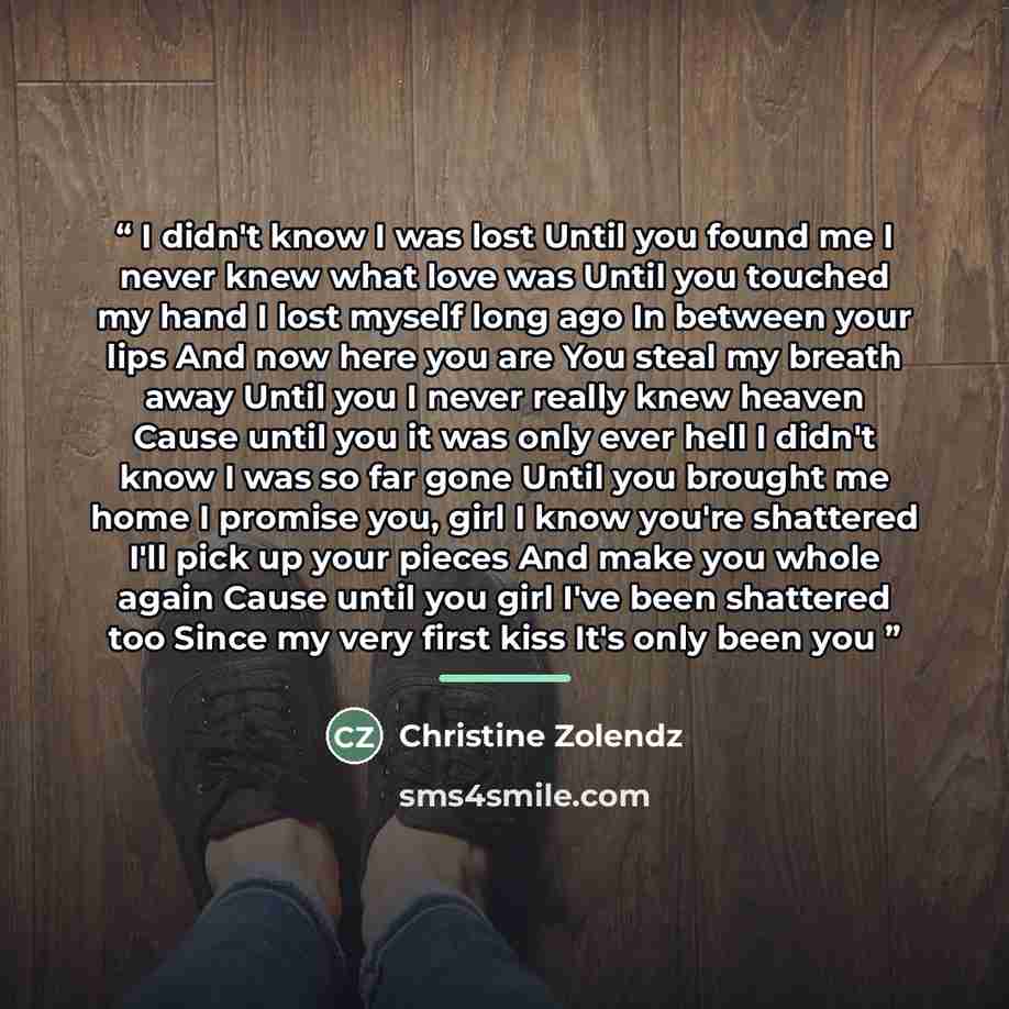 “I didn't know I was lost Until you found me I never knew what love was Until you touched my hand I lost myself long ago In between your lips And now here you are You steal my breath away Until you I never really knew heaven Cause until you it was only ever hell I didn't know I was so far gone…” quote by Christine Zolendz
