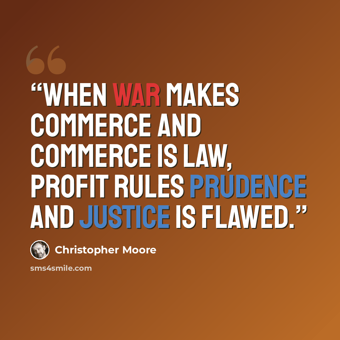“When war makes commerce and commerce is law, profit rules prudence and justice is flawed.” quote by Christopher Moore