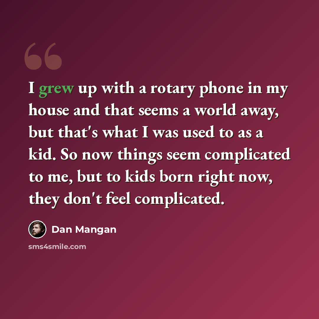 “I grew up with a rotary phone in my house and that seems a world away, but that's what I was used to as a kid. So now things seem complicated to me, but to kids born right now, they don't feel complicated.” quote by Dan Mangan
