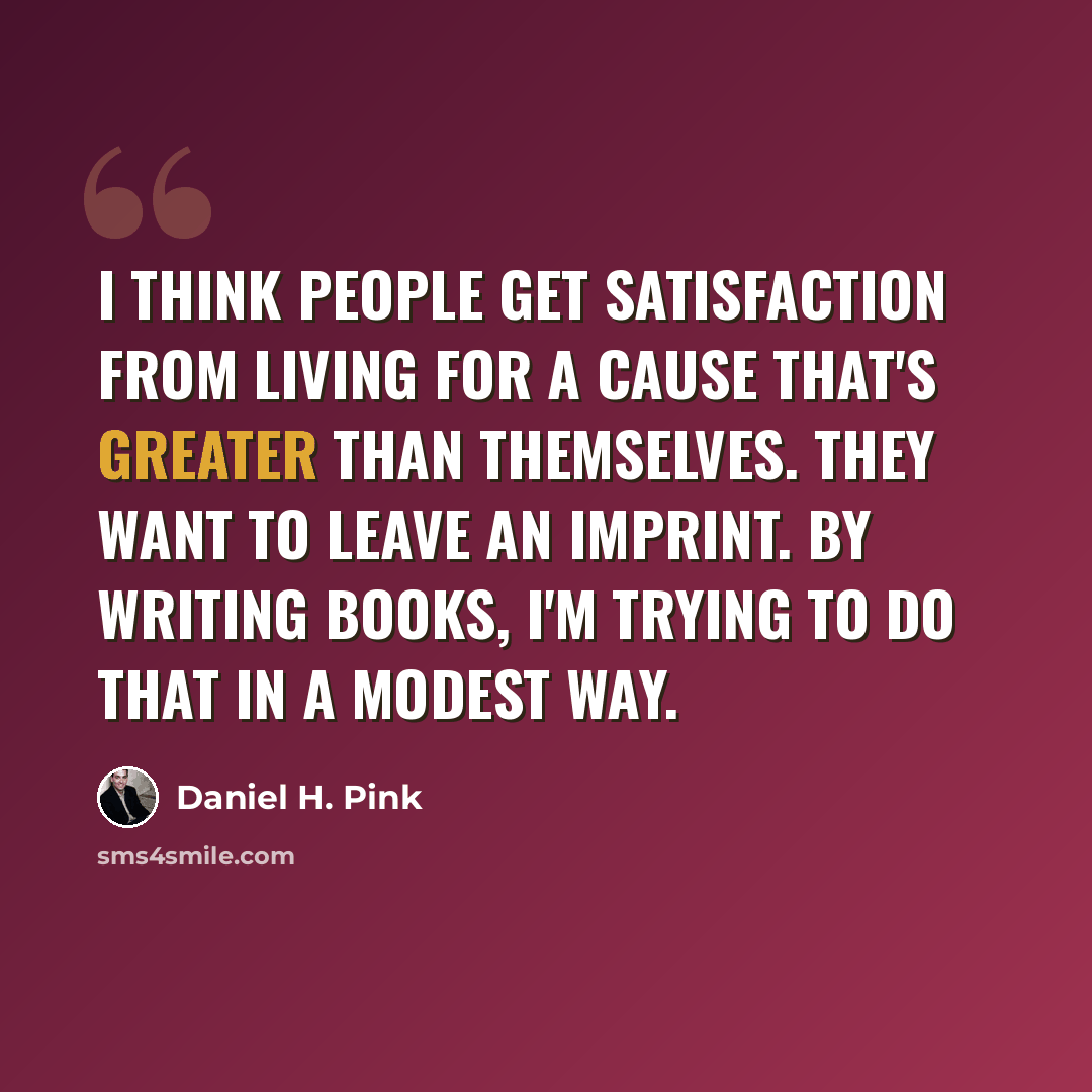 “I think people get satisfaction from living for a cause that's greater than themselves. They want to leave an imprint. By writing books, I'm trying to do that in a modest way.” quote by Daniel H. Pink