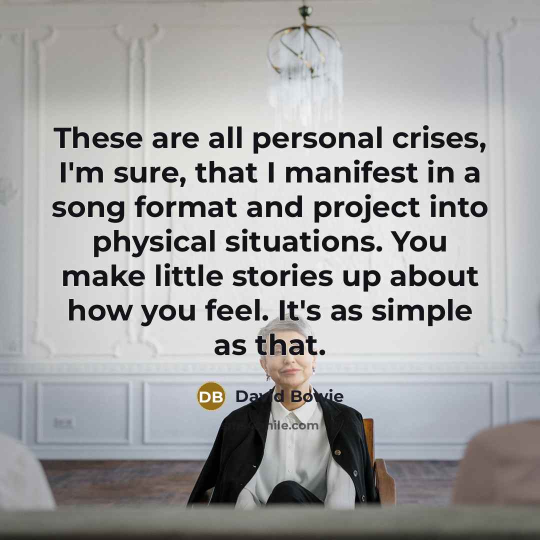 “These are all personal crises, I'm sure, that I manifest in a song format and project into physical situations. You make little stories up about how you feel. It's as simple as that.” quote by David Bowie