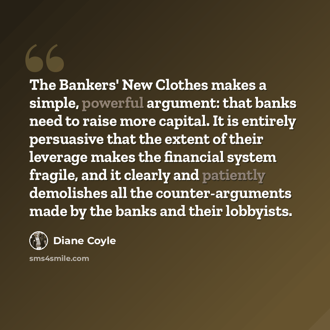 “The Bankers' New Clothes makes a simple, powerful argument: that banks need to raise more capital. It is entirely persuasive that the extent of their leverage makes the financial system fragile, and it clearly and patiently demolishes all the counter-arguments made by the banks and their lobbyists.” quote by Diane Coyle