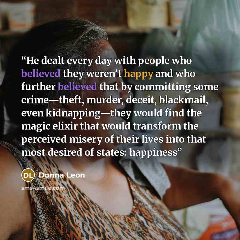 “He dealt every day with people who believed they weren’t happy and who further believed that by committing some crime—theft, murder, deceit, blackmail, even kidnapping—they would find the magic elixir that would transform the perceived misery of their lives into that most desired of states…” quote by Donna Leon