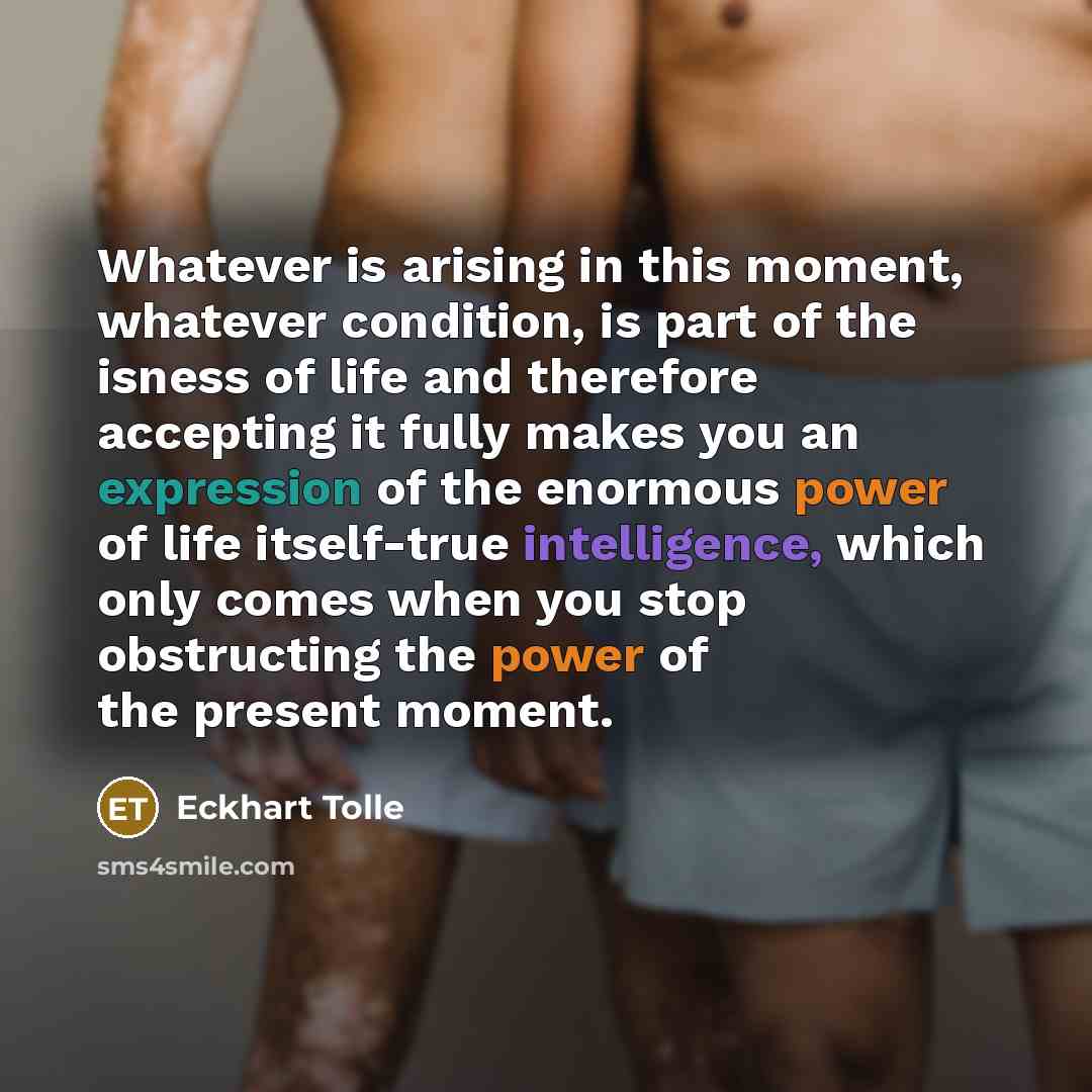 “Whatever is arising in this moment, whatever condition, is part of the isness of life and therefore accepting it fully makes you an expression of the enormous power of life itself-true intelligence, which only comes when you stop obstructing the power of the present moment.” quote by Eckhart Tolle