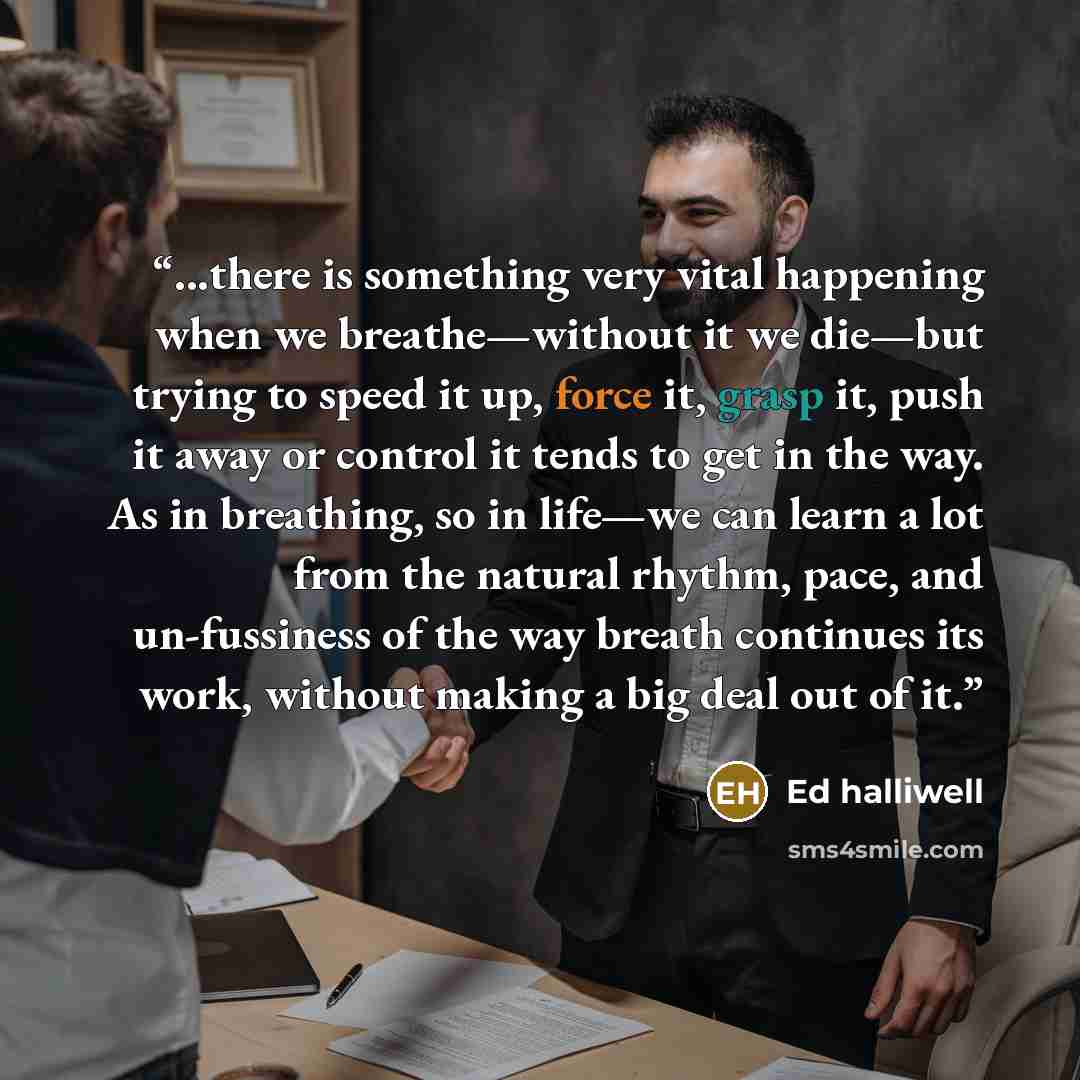 “...there is something very vital happening when we breathe—without it we die—but trying to speed it up, force it, grasp it, push it away or control it tends to get in the way. As in breathing, so in life—we can learn a lot from the natural rhythm, pace, and un-fussiness of the way breath continues…” quote by Ed halliwell
