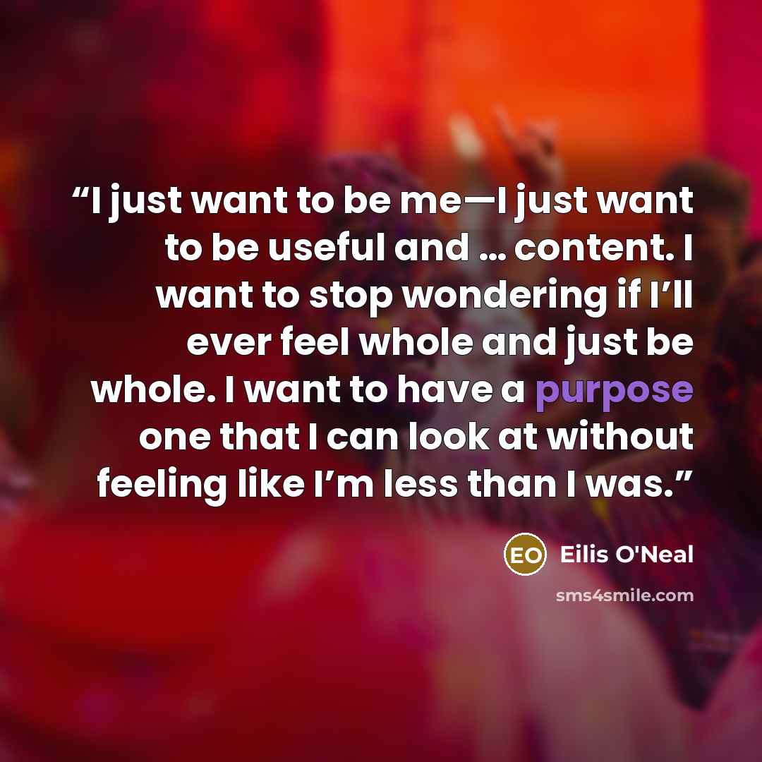 “I just want to be me—I just want to be useful and … content. I want to stop wondering if I’ll ever feel whole and just be whole. I want to have a purpose one that I can look at without feeling like I’m less than I was.” quote by Eilis O'Neal