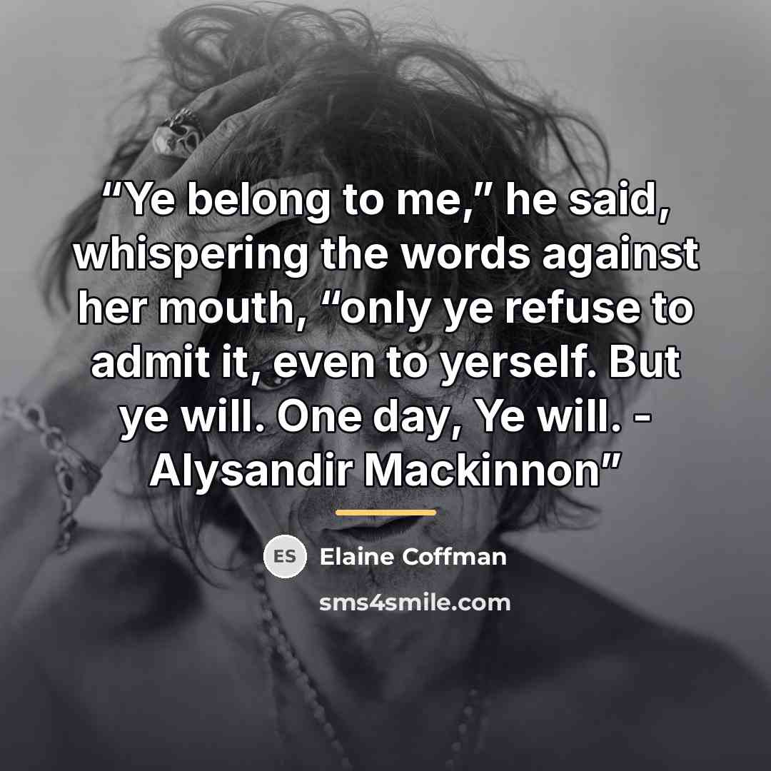 “Ye belong to me,” he said, whispering the words against her mouth, “only ye refuse to admit it, even to yerself. But ye will. One day, Ye will. - Alysandir Mackinnon” quote by Elaine Coffman
