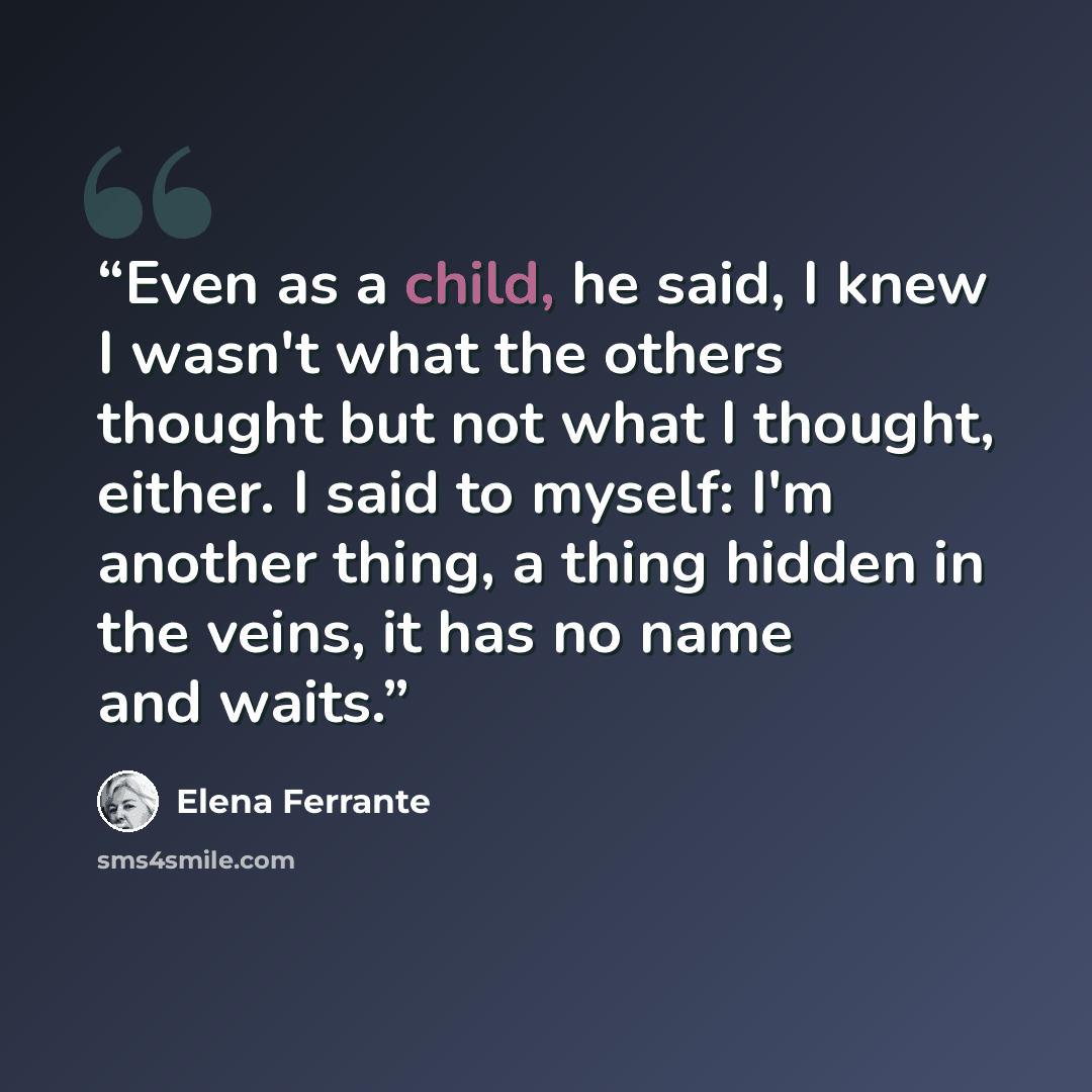 “Even as a child, he said, I knew I wasn't what the others thought but not what I thought, either. I said to myself: I'm another thing, a thing hidden in the veins, it has no name and waits.” quote by Elena Ferrante