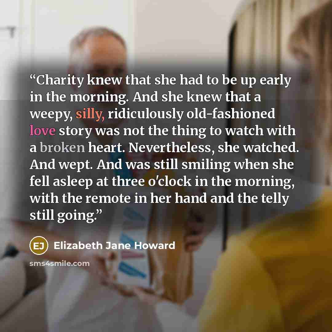 “Charity knew that she had to be up early in the morning. And she knew that a weepy, silly, ridiculously old-fashioned love story was not the thing to watch with a broken heart. Nevertheless, she watched. And wept. And was still smiling when she fell asleep at three o'clock in the morning, with the…” quote by Elizabeth Jane Howard