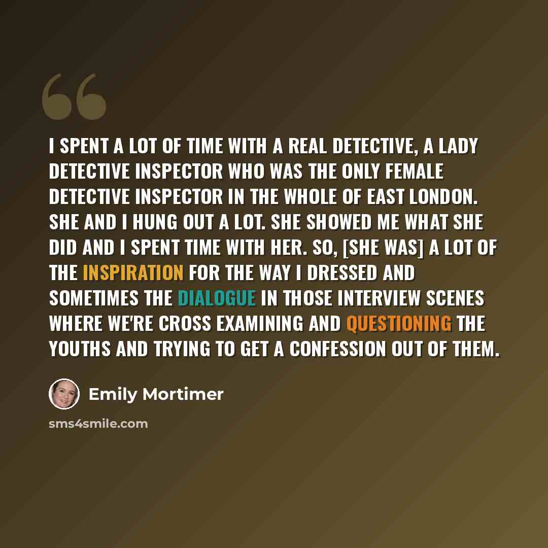 “I spent a lot of time with a real detective, a lady detective inspector who was the only female detective inspector in the whole of East London. She and I hung out a lot. She showed me what she did and I spent time with her. So, [she was] a lot of the inspiration for the way I dressed and…” quote by Emily Mortimer
