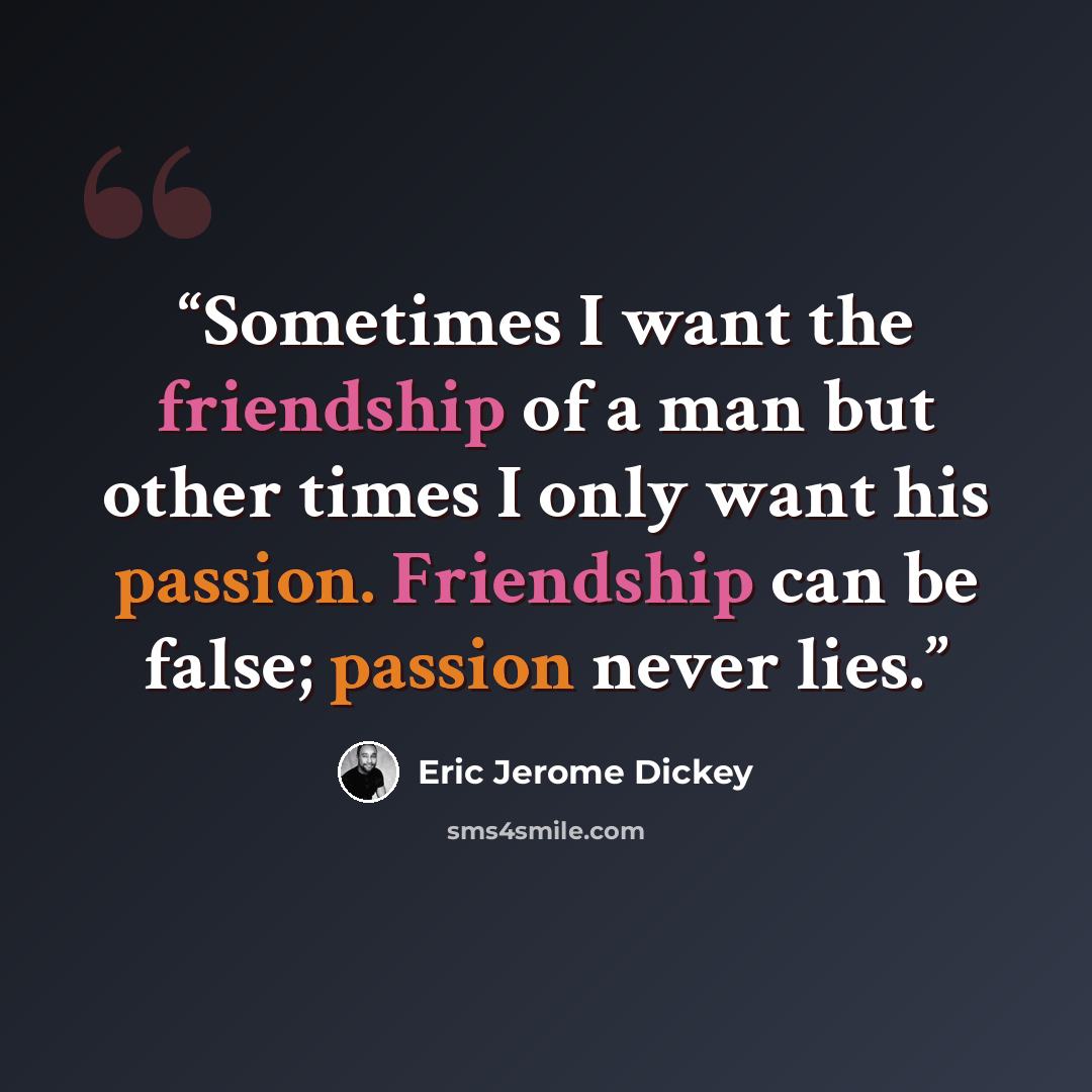“Sometimes I want the friendship of a man but other times I only want his passion. Friendship can be false; passion never lies.” quote by Eric Jerome Dickey
