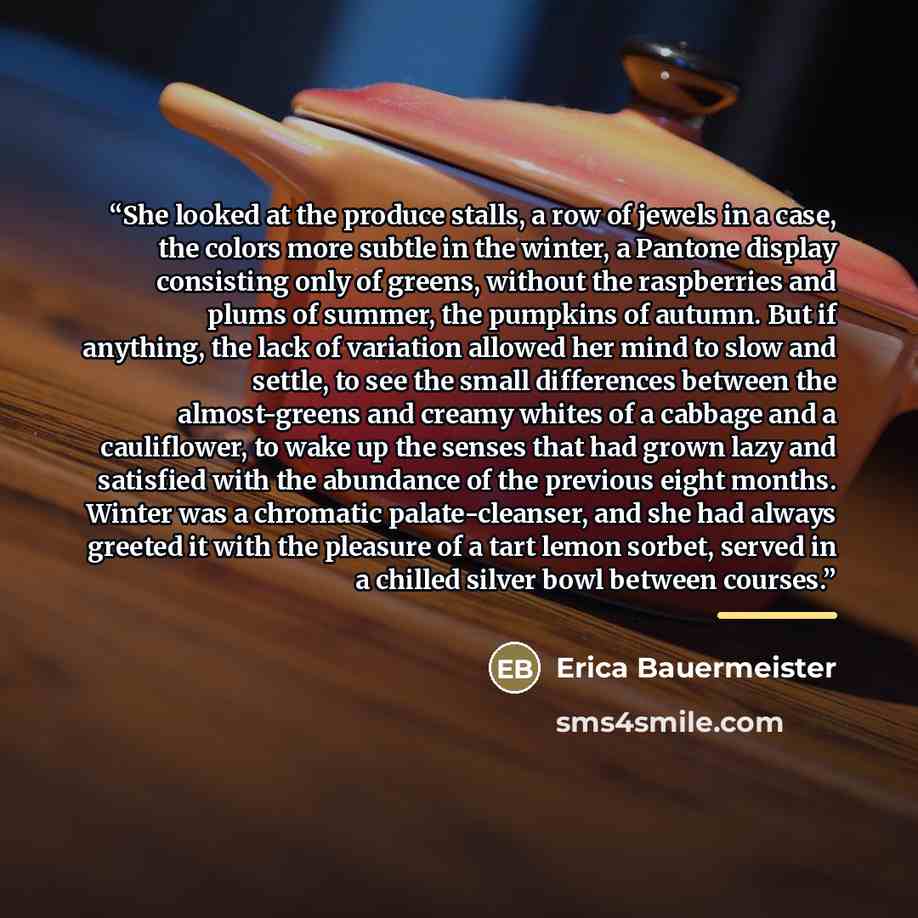 “She looked at the produce stalls, a row of jewels in a case, the colors more subtle in the winter, a Pantone display consisting only of greens, without the raspberries and plums of summer, the pumpkins of autumn. But if anything, the lack of variation allowed her mind to slow and settle, to see…” quote by Erica Bauermeister