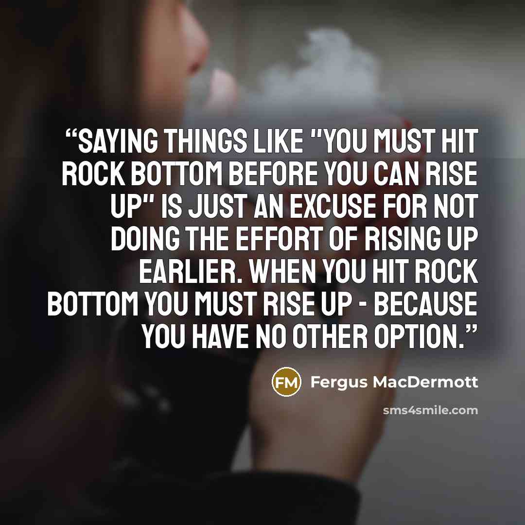 “Saying things like "you must hit rock bottom before you can rise up" is just an excuse for not doing the effort of rising up earlier. When you hit rock bottom you must rise up - because you have no other option.” quote by Fergus MacDermott