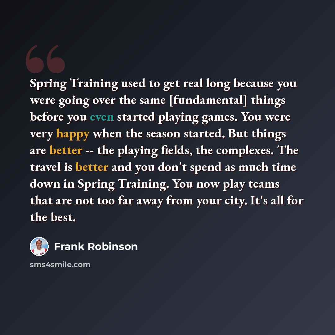 “Spring Training used to get real long because you were going over the same [fundamental] things before you even started playing games. You were very happy when the season started. But things are better -- the playing fields, the complexes. The travel is better and you don't spend as much time down…” quote by Frank Robinson