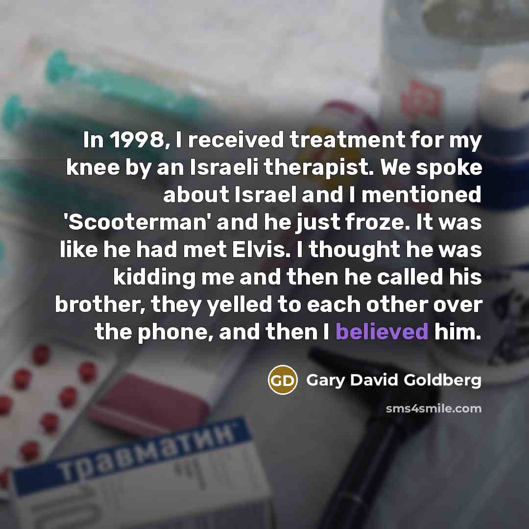 “In 1998, I received treatment for my knee by an Israeli therapist. We spoke about Israel and I mentioned 'Scooterman' and he just froze. It was like he had met Elvis. I thought he was kidding me and then he called his brother, they yelled to each other over the phone, and then I believed him.” quote by Gary David Goldberg