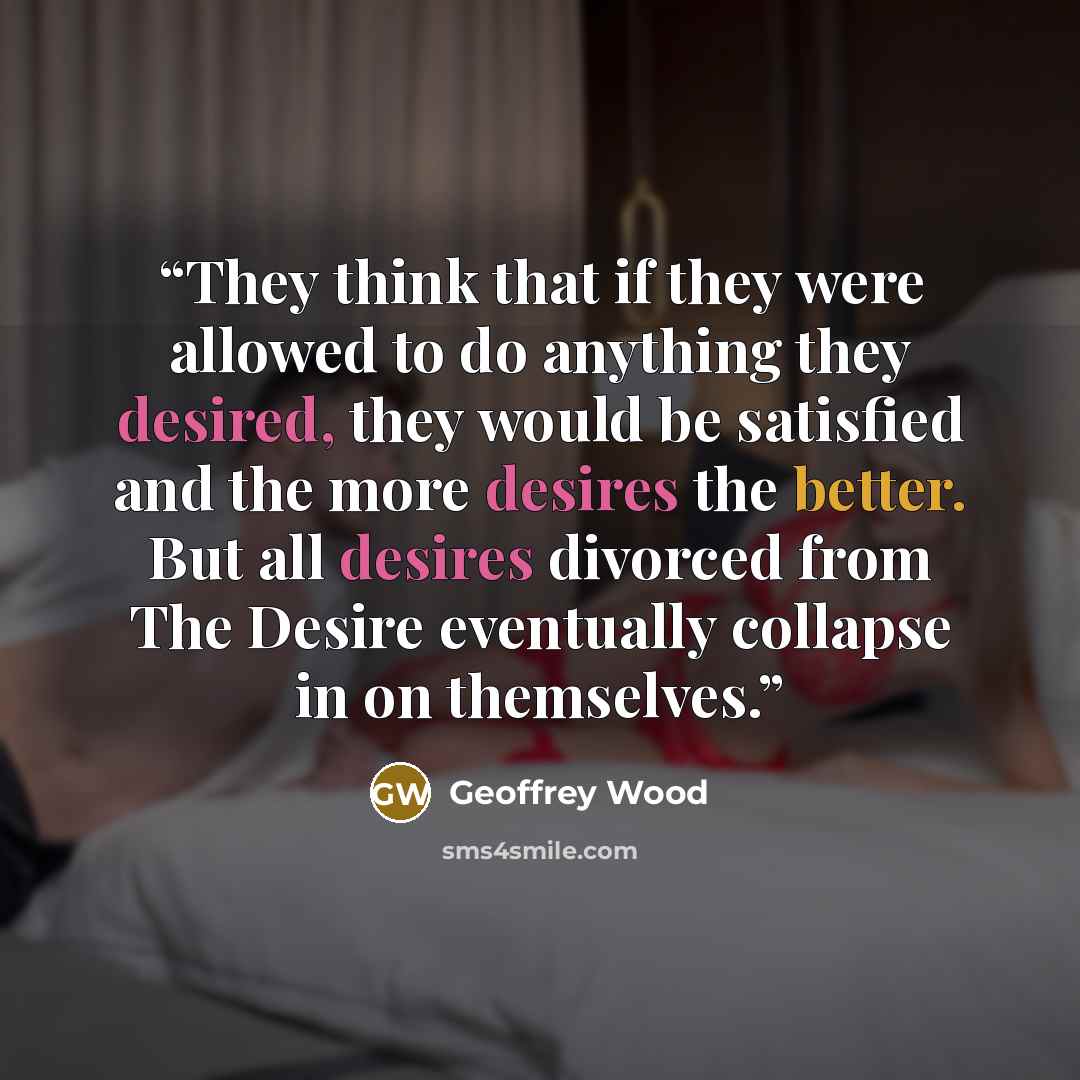 “They think that if they were allowed to do anything they desired, they would be satisfied and the more desires the better. But all desires divorced from The Desire eventually collapse in on themselves.” quote by Geoffrey Wood