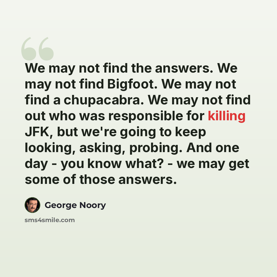 “We may not find the answers. We may not find Bigfoot. We may not find a chupacabra. We may not find out who was responsible for killing JFK, but we're going to keep looking, asking, probing. And one day - you know what? - we may get some of those answers.” quote by George Noory