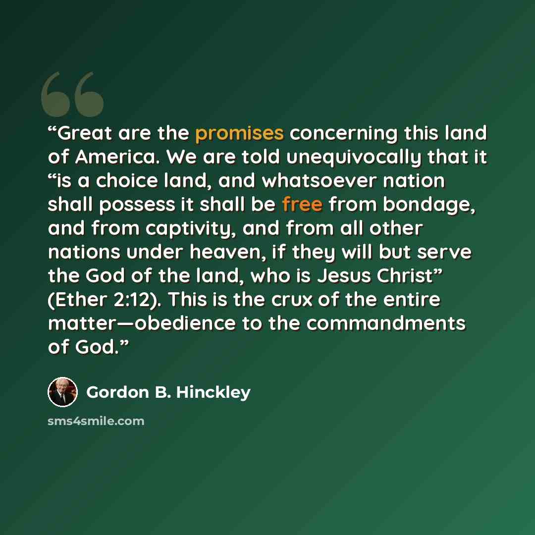 “Great are the promises concerning this land of America. We are told unequivocally that it “is a choice land, and whatsoever nation shall possess it shall be free from bondage, and from captivity, and from all other nations under heaven, if they will but serve the God of the land, who is Jesus…” quote by Gordon B. Hinckley