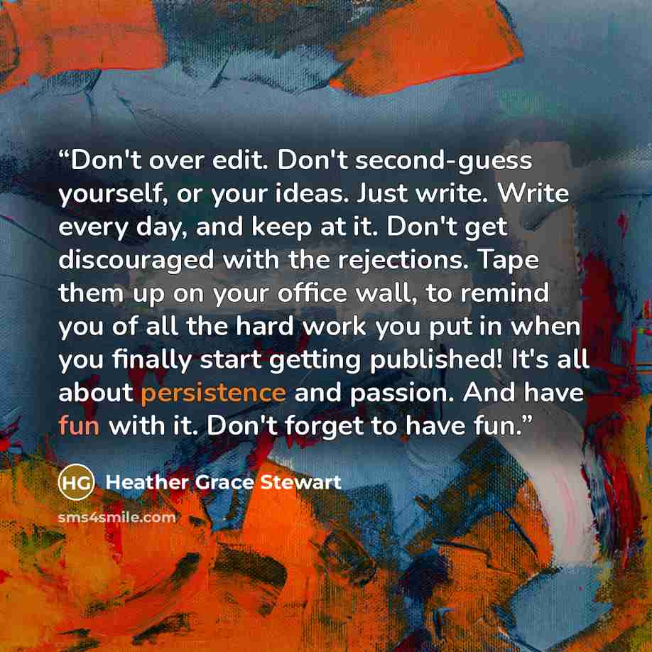 “Don't over edit. Don't second-guess yourself, or your ideas. Just write. Write every day, and keep at it. Don't get discouraged with the rejections. Tape them up on your office wall, to remind you of all the hard work you put in when you finally start getting published! It's all about persistence…” quote by Heather Grace Stewart