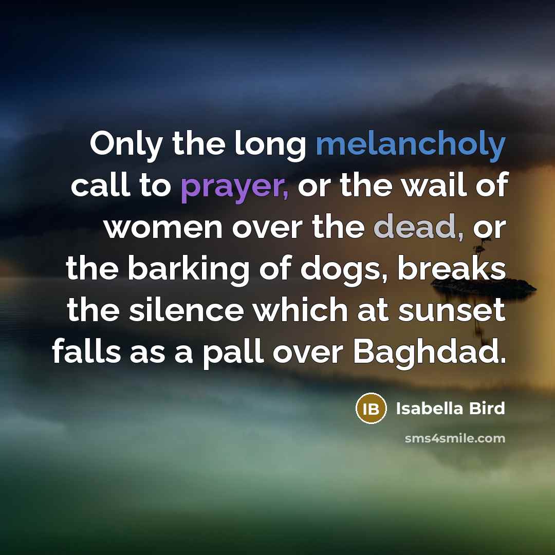 “Only the long melancholy call to prayer, or the wail of women over the dead, or the barking of dogs, breaks the silence which at sunset falls as a pall over Baghdad.” quote by Isabella Bird