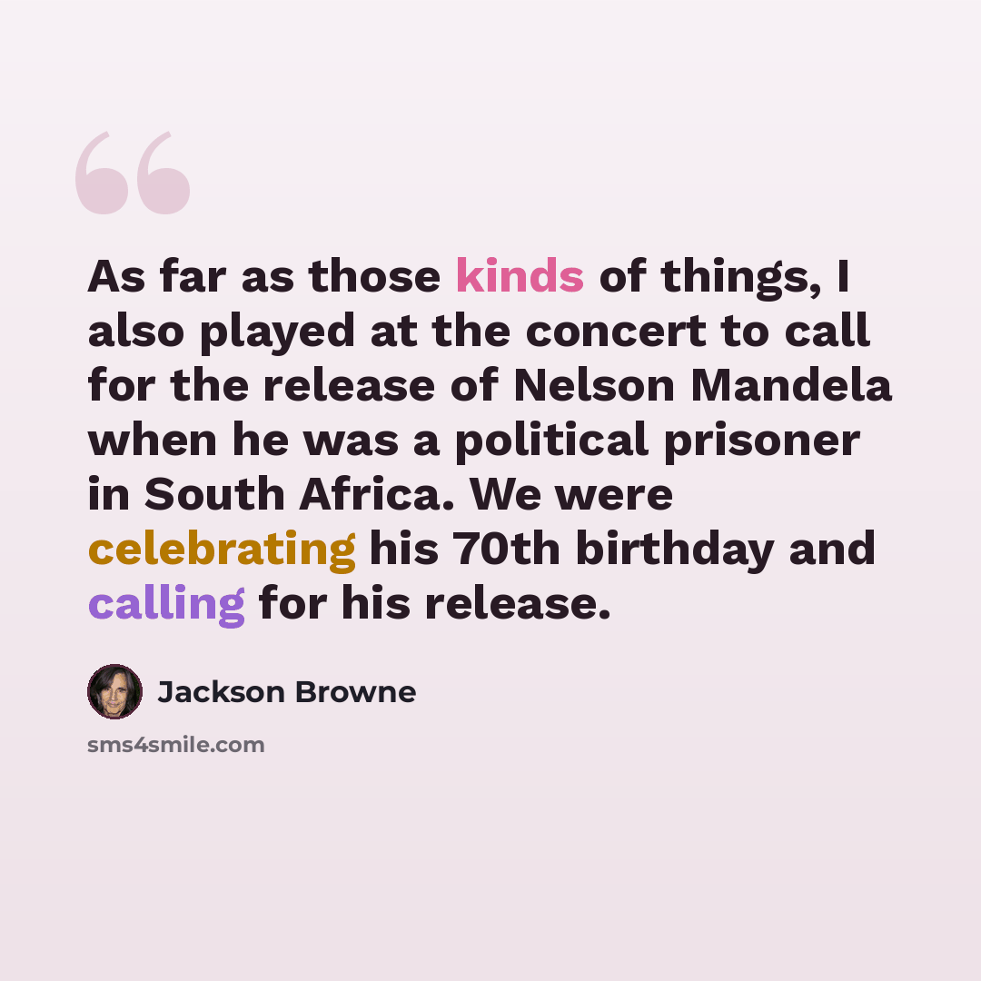 “As far as those kinds of things, I also played at the concert to call for the release of Nelson Mandela when he was a political prisoner in South Africa. We were celebrating his 70th birthday and calling for his release.” quote by Jackson Browne