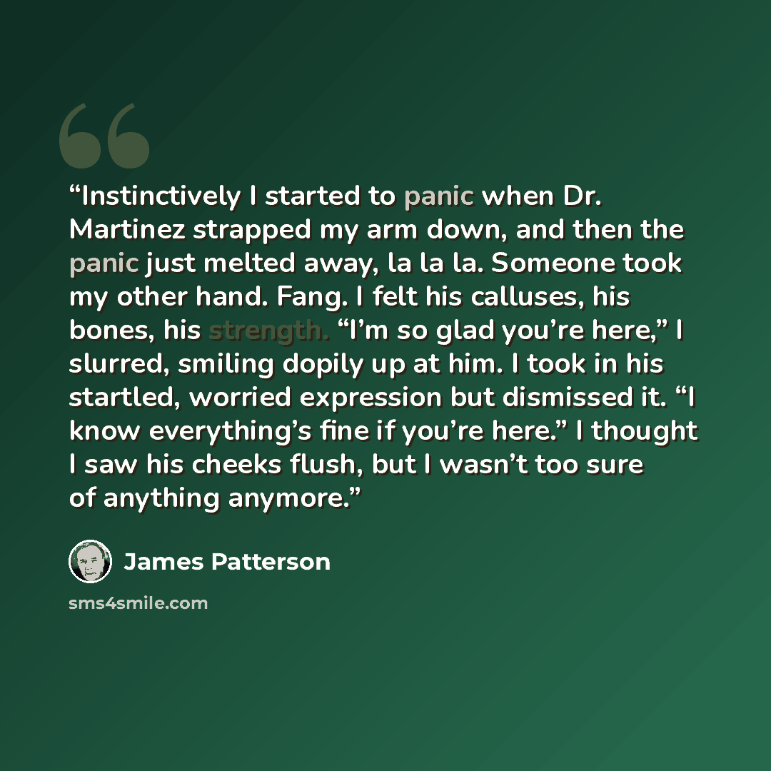 “Instinctively I started to panic when Dr. Martinez strapped my arm down, and then the panic just melted away, la la la. Someone took my other hand. Fang. I felt his calluses, his bones, his strength. “I’m so glad you’re here,” I slurred, smiling dopily up at him. I took in his startled, worried…” quote by James Patterson