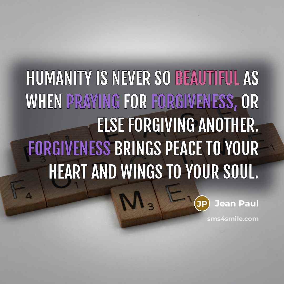 “Humanity is never so beautiful as when praying for forgiveness, or else forgiving another. Forgiveness brings peace to your heart and wings to your soul.” quote by Jean Paul