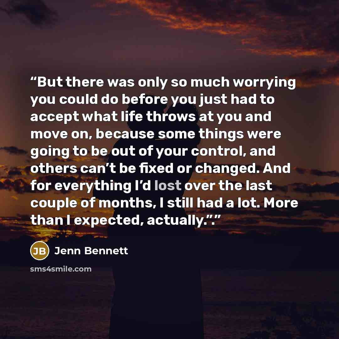 “But there was only so much worrying you could do before you just had to accept what life throws at you and move on, because some things were going to be out of your control, and others can’t be fixed or changed. And for everything I’d lost over the last couple of months, I still had a lot. More…” quote by Jenn Bennett