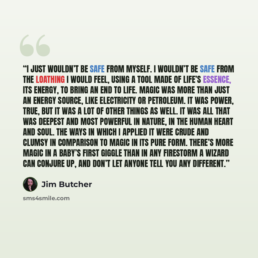 “I just wouldn’t be safe from myself. I wouldn’t be safe from the loathing I would feel, using a tool made of life’s essence, its energy, to bring an end to life. Magic was more than just an energy source, like electricity or petroleum. It was power, true, but it was a lot of other things as well…” quote by Jim Butcher