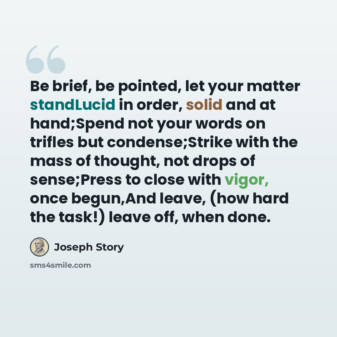 “Be brief, be pointed, let your matter standLucid in order, solid and at hand;Spend not your words on trifles but condense;Strike with the mass of thought, not drops of sense;Press to close with vigor, once begun,And leave, (how hard the task!) leave off, when done.” quote by Joseph Story