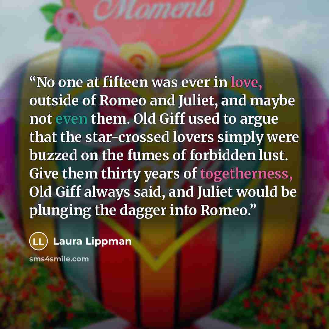 “No one at fifteen was ever in love, outside of Romeo and Juliet, and maybe not even them. Old Giff used to argue that the star-crossed lovers simply were buzzed on the fumes of forbidden lust. Give them thirty years of togetherness, Old Giff always said, and Juliet would be plunging the dagger…” quote by Laura Lippman