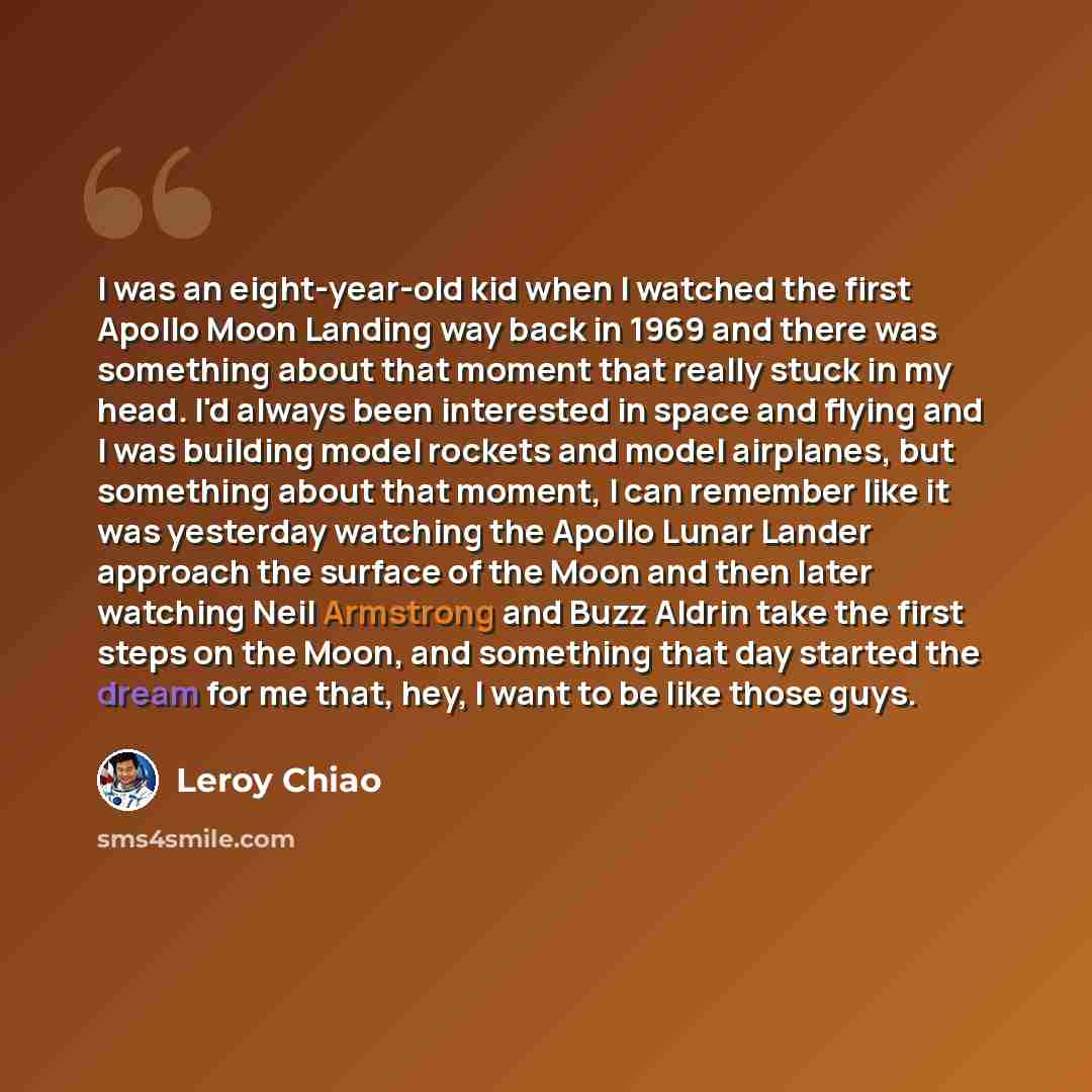 “I was an eight-year-old kid when I watched the first Apollo Moon Landing way back in 1969 and there was something about that moment that really stuck in my head. I'd always been interested in space and flying and I was building model rockets and model airplanes, but something about that moment, I…” quote by Leroy Chiao