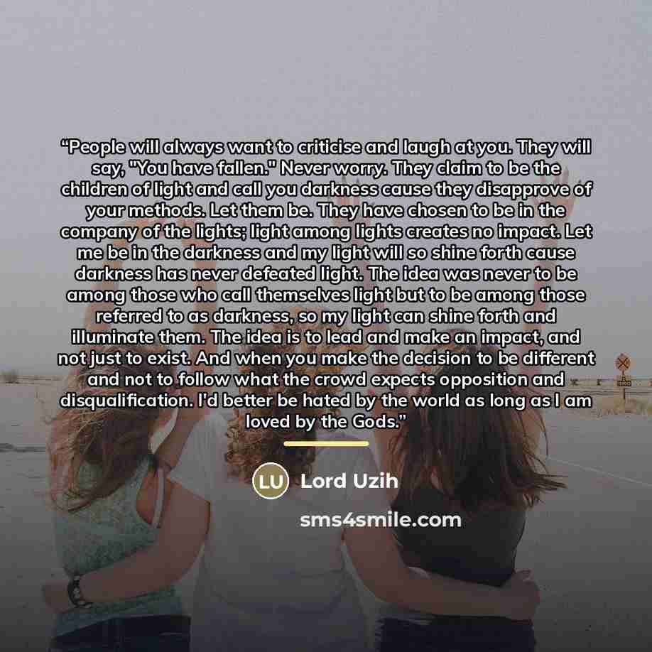 “People will always want to criticise and laugh at you. They will say, "You have fallen." Never worry. They claim to be the children of light and call you darkness cause they disapprove of your methods. Let them be. They have chosen to be in the company of the lights; light among lights creates no…” quote by Lord Uzih