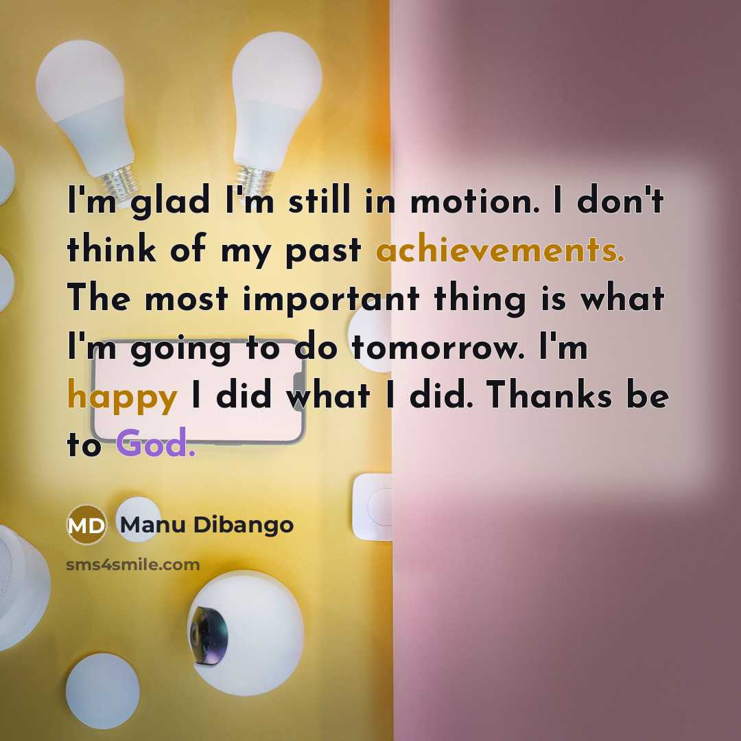 “I'm glad I'm still in motion. I don't think of my past achievements. The most important thing is what I'm going to do tomorrow. I'm happy I did what I did. Thanks be to God.” quote by Manu Dibango